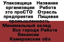 Упаковщица › Название организации ­ Работа-это проСТО › Отрасль предприятия ­ Пищевая промышленность › Минимальный оклад ­ 20 000 - Все города Работа » Вакансии   . Кемеровская обл.,Прокопьевск г.